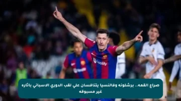 صراع القمة.. برشلونة وفالنسيا يتنافسان على لقب الدوري الإسباني بإثارة غير مسبوقة